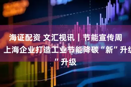 海证配资 文汇视讯｜节能宣传周，上海企业打造工业节能降碳“新”升级