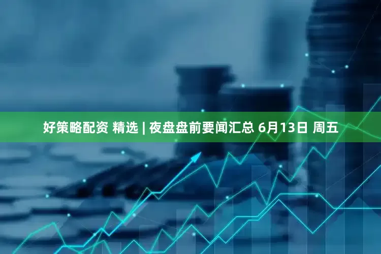 好策略配资 精选 | 夜盘盘前要闻汇总 6月13日 周五