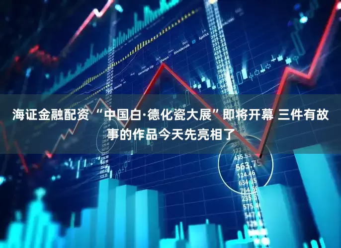 海证金融配资 “中国白·德化瓷大展”即将开幕 三件有故事的作品今天先亮相了