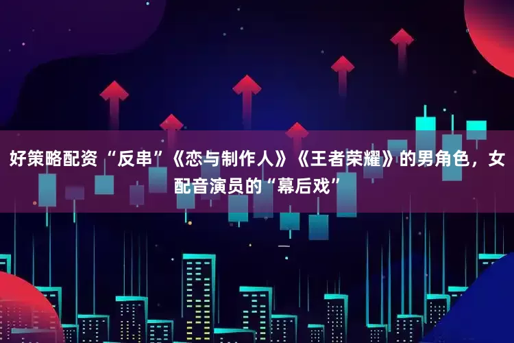 好策略配资 “反串”《恋与制作人》《王者荣耀》的男角色，女配音演员的“幕后戏”