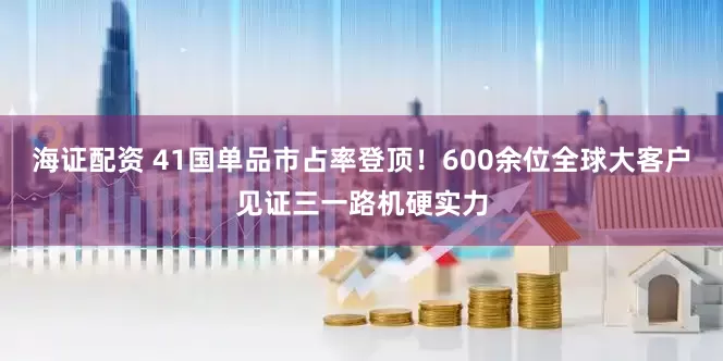 海证配资 41国单品市占率登顶！600余位全球大客户见证三一路机硬实力