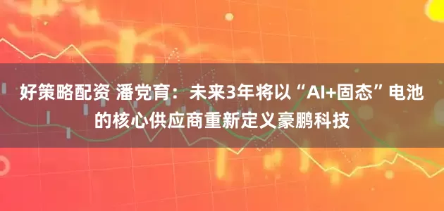 好策略配资 潘党育：未来3年将以“AI+固态”电池的核心供应商重新定义豪鹏科技