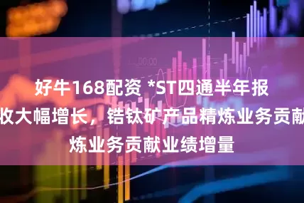 好牛168配资 *ST四通半年报出炉：营收大幅增长，锆钛矿产品精炼业务贡献业绩增量