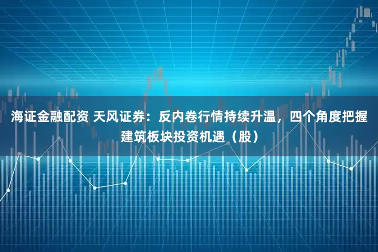 海证金融配资 天风证券：反内卷行情持续升温，四个角度把握建筑板块投资机遇（股）